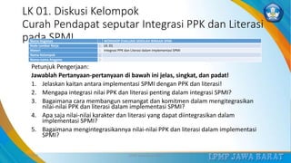 LK 01. Diskusi Kelompok
Curah Pendapat seputar Integrasi PPK dan Literasi
pada SPMI
Petunjuk Pengerjaan:
Jawablah Pertanyaan-pertanyaan di bawah ini jelas, singkat, dan padat!
1. Jelaskan kaitan antara implementasi SPMI dengan PPK dan literasi!
2. Mengapa integrasi nilai PPK dan literasi penting dalam integrasi SPMI?
3. Bagaimana cara membangun semangat dan komitmen dalam mengitegrasikan
nilai-nilai PPK dan literasi dalam implementasi SPMI?
4. Apa saja nilai-nilai karakter dan literasi yang dapat diintegrasikan dalam
implementasi SPMI?
5. Bagaimana mengintegrasikannya nilai-nilai PPK dan literasi dalam implementasi
SPMI?
3/12/2019 LPMP Jawa Barat 2019 17
Nama Kegiatan : WOKSHOP EVALUASI SEKOLAH BINAAN SPMI
Kode Lembar Kerja : LK. 01
Materi : Integrasi PPK dan Literasi dalam Implementasi SPMI
Nama Kelompok :
Nama-nama Anggota :
 