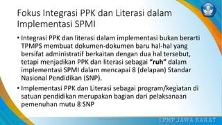 Fokus Integrasi PPK dan Literasi dalam
Implementasi SPMI
• Integrasi PPK dan literasi dalam implementasi bukan berarti
TPMPS membuat dokumen-dokumen baru hal-hal yang
bersifat administratif berkaitan dengan dua hal tersebut,
tetapi menjadikan PPK dan literasi sebagai “ruh” dalam
implementasi SPMI dalam mencapai 8 (delapan) Standar
Nasional Pendidikan (SNP).
• Implementasi PPK dan Literasi sebagai program/kegiatan di
satuan pendidikan merupakan bagian dari pelaksanaan
pemenuhan mutu 8 SNP
3/12/2019 LPMP Jawa Barat 2019 18
 