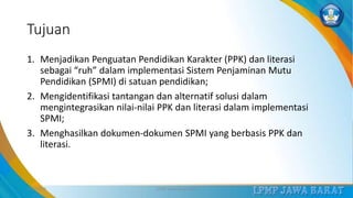 Tujuan
1. Menjadikan Penguatan Pendidikan Karakter (PPK) dan literasi
sebagai “ruh” dalam implementasi Sistem Penjaminan Mutu
Pendidikan (SPMI) di satuan pendidikan;
2. Mengidentifikasi tantangan dan alternatif solusi dalam
mengintegrasikan nilai-nilai PPK dan literasi dalam implementasi
SPMI;
3. Menghasilkan dokumen-dokumen SPMI yang berbasis PPK dan
literasi.
3/12/2019 LPMP Jawa Barat 2019 2
 