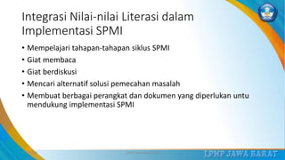 Integrasi Nilai-nilai Literasi dalam
Implementasi SPMI
• Mempelajari tahapan-tahapan siklus SPMI
• Giat membaca
• Giat berdiskusi
• Mencari alternatif solusi pemecahan masalah
• Membuat berbagai perangkat dan dokumen yang diperlukan untu
mendukung implementasi SPMI
3/12/2019 LPMP Jawa Barat 2019 23
 