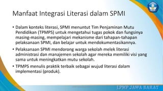 Manfaat Integrasi Literasi dalam SPMI
• Dalam konteks literasi, SPMI menuntut Tim Penjaminan Mutu
Pendidikan (TPMPS) untuk mengetahui tugas pokok dan fungsinya
masing-masing, mempelajari mekanisme dari tahapan-tahapan
pelaksanaan SPMI, dan belajar untuk mendokumentasikannya.
• Pelaksanaan SPMI mendorong warga sekolah melek literasi
administrasi dan manajemen sekolah agar mereka memiliki visi yang
sama untuk meningkatkan mutu sekolah.
• TPMPS menulis praktik terbaik sebagai wujud literasi dalam
implementasi (produk).
3/12/2019 LPMP Jawa Barat 2019 24
 