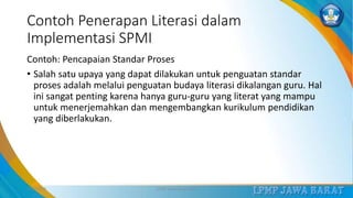 Contoh Penerapan Literasi dalam
Implementasi SPMI
Contoh: Pencapaian Standar Proses
• Salah satu upaya yang dapat dilakukan untuk penguatan standar
proses adalah melalui penguatan budaya literasi dikalangan guru. Hal
ini sangat penting karena hanya guru-guru yang literat yang mampu
untuk menerjemahkan dan mengembangkan kurikulum pendidikan
yang diberlakukan.
3/12/2019 LPMP Jawa Barat 2019 25
 