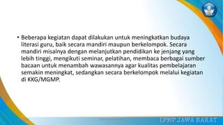 • Beberapa kegiatan dapat dilakukan untuk meningkatkan budaya
literasi guru, baik secara mandiri maupun berkelompok. Secara
mandiri misalnya dengan melanjutkan pendidikan ke jenjang yang
lebih tinggi, mengikuti seminar, pelatihan, membaca berbagai sumber
bacaan untuk menambah wawasannya agar kualitas pembelajaran
semakin meningkat, sedangkan secara berkelompok melalui kegiatan
di KKG/MGMP.
3/12/2019 LPMP Jawa Barat 2019 26
 