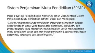 Sistem Penjaminan Mutu Pendidikan (SPMP)
Pasal 1 ayat (3) Permendikbud Nomor 28 tahun 2016 tentang Sistem
Penjaminan Mutu Pendidikan (SPMP) Dasar dan Menengah:
“Sistem Penjaminan Mutu Pendidikan Dasar dan Menengah adalah
suatu kesatuan unsur yang terdiri atas organisasi, kebijakan, dan
proses terpadu yang mengatur segala kegiatan untuk meningkatkan
mutu pendidikan dasar dan menengah yang saling berinteraksi secara
sistematis, terencana dan berkelanjutan.”
3/12/2019 LPMP Jawa Barat 2019 4
 