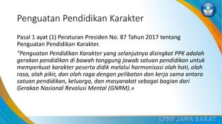 Penguatan Pendidikan Karakter
Pasal 1 ayat (1) Peraturan Presiden No. 87 Tahun 2017 tentang
Penguatan Pendidikan Karakter.
“Penguatan Pendidikan Karakter yang selanjutnya disingkat PPK adalah
gerakan pendidikan di bawah tanggung jawab satuan pendidikan untuk
memperkuat karakter peserta didik melalui harmonisasi olah hati, olah
rasa, olah pikir, dan olah raga dengan pelibatan dan kerja sama antara
satuan pendidikan, keluarga, dan masyarakat sebagai bagian dari
Gerakan Nasional Revolusi Mental (GNRM).»
3/12/2019 LPMP Jawa Barat 2019 7
 