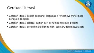 Gerakan Literasi
• Gerakan literasi dilatar belakangi oleh masih rendahnya minat baca
bangsa Indonesia;
• Gerakan literasi sebagai bagian dari penumbuhan budi pekerti
• Gerakan literasi perlu dimulai dari rumah, sekolah, dan masyarakat;
3/12/2019 LPMP Jawa Barat 2019 9
 