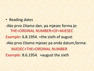 • Reading dates
-Ako prvo čitamo dan, pa mjesec forma je:
THE+ORDINAL NUMBER+OF+MJESEC
Example: 6.8.1954. =the sixth of august
-Ako prvo čitamo mjesec pa onda datum,forma:
MJESEC+THE+ORDINAL NUMBER
Example: 8.6.1954. =august the sixth
 