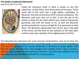 The Golden Candlestick (Menorah)
Exo 25:31-39, 37:17-24.
Inside the Sanctuary itself, in what is known as the first
apartment, or Holy Place, were three pieces of furniture. To the
south side of the room was a large golden candelabra, or
Menorah, that had six branches off of a central candlestick. The
Menorah used pure olive oil as fuel. It was the job of the
priests to daily trim the wicks (which were made of old priestly
garments) and refill the bowls of oil, so that the Menorah
would constantly be a source of light for first apartment or Holy
Place. The Menorah represented Jesus Christ, who is the light
of the world, and the olive oil was symbolic of the Holy Spirit
and the wicks were symbolic of the righteousness of Christ.
The Menorah also represents the seven churches of Revelation, who are to share the
light of the gospel message with the rest of the world. It can be found in Revelation
1:12 and 4:5. Sometimes the central candlestick is illustrated as being slightly taller
than the others. The Menorah is also thought to be symbolic of the 7 days of creation,
with the taller candlestick representing the Seventh - day (Saturday) Sabbath, the only
week day that God sanctified (dedicated to a Holy purpose) -
 