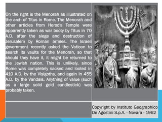 On the right is the Menorah as illustrated on
the arch of Titus in Rome. The Menorah and
other articles from Herod's Temple were
apparently taken as war booty by Titus in 70
A.D. after the siege and destruction of
Jerusalem by Roman armies. The Israeli
government recently asked the Vatican to
search its vaults for the Menorah, so that
should they have it, it might be returned to
the Jewish nation. This is unlikely, since
Rome was completely sacked and looted in
410 A.D. by the Visigoths, and again in 455
A.D. by the Vandals. Anything of value (such
as a large solid gold candlestick) was
probably taken.
Copyright by Instituto Geographico
De Agostini S.p.A. - Novara - 1962
 