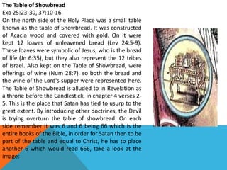 The Table of Showbread
Exo 25:23-30, 37:10-16.
On the north side of the Holy Place was a small table
known as the table of Showbread. It was constructed
of Acacia wood and covered with gold. On it were
kept 12 loaves of unleavened bread (Lev 24:5-9).
These loaves were symbolic of Jesus, who is the bread
of life (Jn 6:35), but they also represent the 12 tribes
of Israel. Also kept on the Table of Showbread, were
offerings of wine (Num 28:7), so both the bread and
the wine of the Lord's supper were represented here.
The Table of Showbread is alluded to in Revelation as
a throne before the Candlestick, in chapter 4 verses 2-
5. This is the place that Satan has tied to usurp to the
great extent. By introducing other doctrines, the Devil
is trying overturn the table of showbread. On each
side remember it was 6 and 6 being 66 which is the
entire books of the Bible, in order for Satan then to be
part of the table and equal to Christ, he has to place
another 6 which would read 666, take a look at the
image:
 