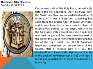 The Golden Altar of Incense
Exo 30:1-10, 37:25-29.
On the west side of the Holy Place, immediately
before the veil separating the Holy Place from
the Most Holy Place, was a small Golden Altar of
Incense. In it was a brass pot, containing hot
coals from the Brazen Altar of Burnt Offerings,
and it was here that a very special blend of
incense was burned by the priest, which filled
the Sanctuary with a sweet smelling cloud, and
obscured the glory of God over the mercy seat of
the ark on the Day of Atonement, preserving the
life of the High Priest (Lev. 16:13). Sacrificial
blood was sometimes put on the horns of the
Golden Altar of Incense (Lev. 4:7, 18). The
Golden Altar of Incense also figures prominently
in the book of Revelation (Rev 8:3-5) with regard
to the end of judgment, or close of probation on
humanity.
 
