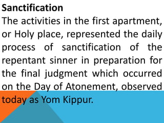 Sanctification
The activities in the first apartment,
or Holy place, represented the daily
process of sanctification of the
repentant sinner in preparation for
the final judgment which occurred
on the Day of Atonement, observed
today as Yom Kippur.
 