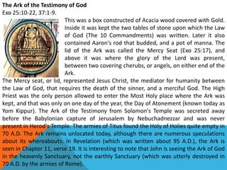 The Ark of the Testimony of God
Exo 25:10-22, 37:1-9.
This was a box constructed of Acacia wood covered with Gold.
Inside it was kept the two tables of stone upon which the Law
of God (The 10 Commandments) was written. Later it also
contained Aaron's rod that budded, and a pot of manna. The
lid of the Ark was called the Mercy Seat (Exo 25:17), and
above it was where the glory of the Lord was present,
between two covering cherubs, or angels, on either end of the
Ark.
The Mercy seat, or lid, represented Jesus Christ, the mediator for humanity between
the Law of God, that requires the death of the sinner, and a merciful God. The High
Priest was the only person allowed to enter the Most Holy place where the Ark was
kept, and that was only on one day of the year, the Day of Atonement (known today as
Yom Kippur). The Ark of the Testimony from Solomon's Temple was secreted away
before the Babylonian capture of Jerusalem by Nebuchadnezzar and was never
present in Herod's Temple. The armies of Titus found the Holy of Holies quite empty in
70 A.D. The Ark remains unlocated today, although there are numerous speculations
about its whereabouts. In Revelation (which was written about 95 A.D.), the Ark is
seen in Chapter 11, verse 19. It is interesting to note that John is seeing the Ark of God
in the heavenly Sanctuary, not the earthly Sanctuary (which was utterly destroyed in
70 A.D. by the armies of Rome).
 