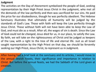Judgment
The activities on the Day of Atonement symbolized the people of God, seeking
representation by their High Priest Jesus Christ in the judgment, who met all
the demands of the law perfectly and then was sacrificed for our sins. He paid
the price for our disobedience, though he was perfectly obedient. The Hebrew
Sanctuary illustrates that ultimately all humanity will be judged by the
standards of God's Law. Those with faith will keep the Law perfectly through
Jesus Christ. Those without faith will not have been able to keep the Law of
God, and must die as a result. After all, the wages of sin is death. Since the Law
of God could not be changed, Jesus died for us, in our place, to satisfy the Law.
By faith, we will take on the righteousness of Christ and be judged as keepers
of the Law, with a right to the tree of life and eternal life. Just as all Israel
sought representation by the High Priest on that day, we should be fervently
seeking our High Priest, Jesus Christ, to represent us in Judgment.
After having had a brief look at the sanctuary and its articles, I would move to
the annual Jewish Feasts, their significance and importance in relation to
Christ. But before the annual feasts, we had the Sabbath of the Lord given at
creation.
 
