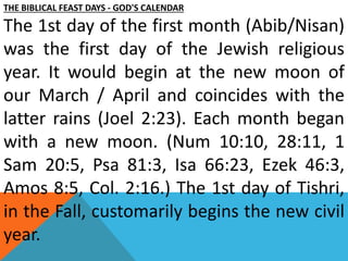 THE BIBLICAL FEAST DAYS - GOD'S CALENDAR
The 1st day of the first month (Abib/Nisan)
was the first day of the Jewish religious
year. It would begin at the new moon of
our March / April and coincides with the
latter rains (Joel 2:23). Each month began
with a new moon. (Num 10:10, 28:11, 1
Sam 20:5, Psa 81:3, Isa 66:23, Ezek 46:3,
Amos 8:5, Col. 2:16.) The 1st day of Tishri,
in the Fall, customarily begins the new civil
year.
 