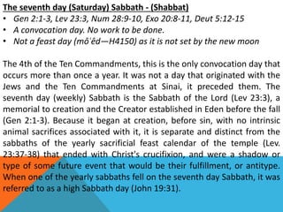 The seventh day (Saturday) Sabbath - (Shabbat)
• Gen 2:1-3, Lev 23:3, Num 28:9-10, Exo 20:8-11, Deut 5:12-15
• A convocation day. No work to be done.
• Not a feast day (môʿêd—H4150) as it is not set by the new moon
The 4th of the Ten Commandments, this is the only convocation day that
occurs more than once a year. It was not a day that originated with the
Jews and the Ten Commandments at Sinai, it preceded them. The
seventh day (weekly) Sabbath is the Sabbath of the Lord (Lev 23:3), a
memorial to creation and the Creator established in Eden before the fall
(Gen 2:1-3). Because it began at creation, before sin, with no intrinsic
animal sacrifices associated with it, it is separate and distinct from the
sabbaths of the yearly sacrificial feast calendar of the temple (Lev.
23:37-38) that ended with Christ's crucifixion, and were a shadow or
type of some future event that would be their fulfillment, or antitype.
When one of the yearly sabbaths fell on the seventh day Sabbath, it was
referred to as a high Sabbath day (John 19:31).
 