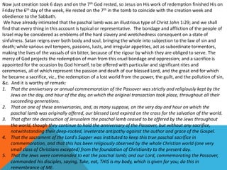 Now just creation took 6 days and on the 7th God rested, so Jesus on His work of redemption finished His on
Friday the 6th day of the week, He rested on the 7th in the tomb to coincide with the creation week and
obedience to the Sabbath.
We have already intimated that the paschal lamb was an illustrious type of Christ John 1:29; and we shall
find that every thing in this account is typical or representative. The bondage and affliction of the people of
Israel may be considered as emblems of the hard slavery and wretchedness consequent on a state of
sinfulness. Satan reigns over both body and soul, bringing the whole into subjection to the law of sin and
death; while various evil tempers, passions, lusts, and irregular appetites, act as subordinate tormentors,
making the lives of the vassals of sin bitter, because of the rigour by which they are obliged to serve. The
mercy of God projects the redemption of man from this cruel bondage and oppression; and a sacrifice is
appointed for the occasion by God himself, to be offered with particular and significant rites and
ceremonies, all of which represent the passion and death of our blessed Lord, and the great end for which
he became a sacrifice, viz., the redemption of a lost world from the power, the guilt, and the pollution of sin,
&c. And it is worthy of remark:
1. That the anniversary or annual commemoration of the Passover was strictly and religiously kept by the
Jews on the day, and hour of the day, on which the original transaction took place, throughout all their
succeeding generations.
2. That on one of these anniversaries, and, as many suppose, on the very day and hour on which the
paschal lamb was originally offered, our blessed Lord expired on the cross for the salvation of the world.
3. That after the destruction of Jerusalem the paschal lamb ceased to be offered by the Jews throughout
the world, though they continue to hold the anniversary of the Passover, but without any sacrifice,
notwithstanding their deep-rooted, inveterate antipathy against the author and grace of the Gospel.
4. That the sacrament of the Lord's Supper was instituted to keep this true paschal sacrifice in
commemoration, and that this has been religiously observed by the whole Christian world (one very
small class of Christians excepted) from the foundation of Christianity to the present day.
5. That the Jews were commanded to eat the paschal lamb; and our Lord, commemorating the Passover,
commanded his disciples, saying, Take, eat, THIS is my body, which is given for you; do this in
remembrance of ME.
 