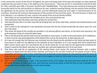 In the communion service of the Church of England, the spirit and design both of the type and antitype are most expressly
condensed into one point of view, in the address to the communicant: "Take and eat this in remembrance that Christ died
for THEE; and FEED upon HIM, in thy heart, by FAITH with THANKSGIVING. Thus God continues the memorial of that grand
transaction which he has said should be an ordinance for ever; evidently meaning thereby, that the paschal lamb should be
the significator till the passion and death of Christ; and that afterwards bread and wine taken in commemoration of his
crucifixion, should be the continual representatives of that sacrifice till the end of the world. Thus the Passover in itself, and
in its reference, is an ordinance for ever; and thus the words of the Lord are literally fulfilled:
1. That if thou art not rescued from the thraldom of sin, thou must perish for ever.
2. That nothing less than the power and mercy of God can set thee free.
3. That God will save thee in no other way than by bringing thee out of thy sinful state, and from thy wicked practices and
companions.
4. That in order to thy redemption it was absolutely necessary that the Son of God should take thy nature upon him, and
die in thy stead.
5. That unless the blood of this sacrifice be sprinkled, in its atoning efficacy and merits, on thy heart and conscience, the
guilt and power of thy sin cannot be taken away.
6. That as the blood of the paschal lamb must be sprinkled on every house, in order to the preservation of its inhabitants,
so there must be a personal application of the blood of the cross to thy conscience, to take away thy sins.
7. As it was not enough that the Passover was instituted, but the blood must be sprinkled on the lintels and door posts of
every house to make the rite effectual to the salvation of each individual, so it is not enough that Christ should have
taken human nature upon him, and died for the sin of the world; for no man who has the opportunity of hearing the
Gospel is saved by that death, who does not, by faith, get a personal application of it to his own heart.
8. That those who wish for an application of the atoning blood, must receive this spiritual Passover with a perfect
readiness to depart from the land of their captivity, and travel to the rest that remains for the people of God; it being
impossible, not only to a gross sinner, continuing such, to be finally saved, (however he may presume upon the mercy of
God,) but also to a worldly-minded man to get to the kingdom of God; for Christ died to save us from the present evil
world, according to the will of God.
9. That in order to commemorate aright, in the sacrament of the Lord's Supper, the great atonement made for the sin of
the world, all leaven of malice, bitterness, and insincerity, must be put away; as God will have no man to partake of this
mystery who does not fully enter into its spirit and meaning.
 