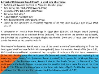 2. Feast of Unleavened Bread (Pesah) - a week long observance
• Fulfilled anti-typically in Christ on Nisan 15--Christ in grave
• First day of the Feast of Unleavened Bread
• 15th day of the 1st month (Abib/Nisan)
• Lev 23:7, Num 28:17,
• A convocation / sabbath day.
• First born dedicated to the Lord's service.
• Travel to the Sanctuary in Jerusalem required of all men (Exo 23:14,17, Exo 34:22, Deut
16:16).
A celebration of release from bondage in Egypt (Exo 13:6-10). All leaven bread (hametz)
removed and replaced by unleaven bread (matzah). This day fell on the seventh day Sabbath,
the day after the crucifixion, making it a high Sabbath day - (John 19:31). Jesus spent the entire
day in the tomb, at rest on this Sabbath.
The Feast of Unleavened Bread, was a type of the sinless nature of Jesus releasing us from the
bondage of sin (if we have faith in His atoning death). Jesus is the sinless bread of life (John 6:32,
48-51) and leavened bread represented the corruption of sin in your life, that Jesus overcomes -
(1 Cor 5:8). Putting away the sin in your life (leavened bread / hametz), and replacing it by
accepting sinless Jesus Christ (unleaven bread / matzah) in its place, is the Gospel Message
symbolized in the Passover meal, known today as the Lord's Supper or Communion. You
participate in the Lord's Supper to remember the sacrifice that Jesus made for you at the cross
(Luke 22:19). This was the time of year of the latter rain (March/April). On this day Israel began
to eat from the old corn and the manna ended the following day (Josh 5:11)
 