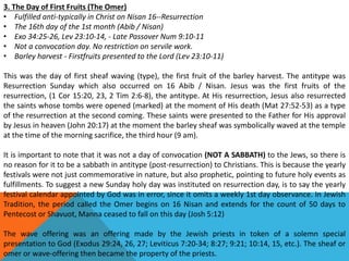 3. The Day of First Fruits (The Omer)
• Fulfilled anti-typically in Christ on Nisan 16--Resurrection
• The 16th day of the 1st month (Abib / Nisan)
• Exo 34:25-26, Lev 23:10-14, - Late Passover Num 9:10-11
• Not a convocation day. No restriction on servile work.
• Barley harvest - Firstfruits presented to the Lord (Lev 23:10-11)
This was the day of first sheaf waving (type), the first fruit of the barley harvest. The antitype was
Resurrection Sunday which also occurred on 16 Abib / Nisan. Jesus was the first fruits of the
resurrection, (1 Cor 15:20, 23, 2 Tim 2:6-8), the antitype. At His resurrection, Jesus also resurrected
the saints whose tombs were opened (marked) at the moment of His death (Mat 27:52-53) as a type
of the resurrection at the second coming. These saints were presented to the Father for His approval
by Jesus in heaven (John 20:17) at the moment the barley sheaf was symbolically waved at the temple
at the time of the morning sacrifice, the third hour (9 am).
It is important to note that it was not a day of convocation (NOT A SABBATH) to the Jews, so there is
no reason for it to be a sabbath in antitype (post-resurrection) to Christians. This is because the yearly
festivals were not just commemorative in nature, but also prophetic, pointing to future holy events as
fulfillments. To suggest a new Sunday holy day was instituted on resurrection day, is to say the yearly
festival calendar appointed by God was in error, since it omits a weekly 1st day observance. In Jewish
Tradition, the period called the Omer begins on 16 Nisan and extends for the count of 50 days to
Pentecost or Shavuot, Manna ceased to fall on this day (Josh 5:12)
The wave offering was an offering made by the Jewish priests in token of a solemn special
presentation to God (Exodus 29:24, 26, 27; Leviticus 7:20-34; 8:27; 9:21; 10:14, 15, etc.). The sheaf or
omer or wave-offering then became the property of the priests.
 