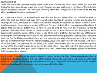 Leviticus 23:9-11
“Then the Lord spoke to Moses, saying, Speak to the sons of Israel and say to them, ‘When you enter the
land which I am going to give to you and reap its harvest, then you shall bring in the sheaf of the first fruits
of your harvest to the priest. He shall wave the sheaf before the Lord for you to be accepted; on the day
after the sabbath the priest shall wave it"
You notice that it had to be accepted and it was after the Sabbath. When Christ had finished his work on
earth "the land that Father had given him", (which Adam had lost by yielding to Satan and handing the
sovereign to Satan), He rested on Sabbath and after the Sabbath, he ascended to heaven to offer a wave-
sheaf according to the scripture, a perfect fulfillment. This was His body after resurrection and Revelation 5
depicts that acceptance. Before that, He refused Mary to cling on him, John 20:17 because He had to
appeared before the Father. Moses, as priest, received on this occasion the breast and the shoulder, which
became afterwards the portion of the priests; see Ex 29:28, and Le 7:34 thus God acted in type of Moses for
receiving the wave-offerings because Christ had not officially been inaugurated to start his priest. Being the
lamb that had freshly been sacrificed, there was one to receive the wave offering and accept it and this was
done by the Father Himself When the Father accepted, Jesus came back on earth and declared Matt 28:18.
In ancient Israel, the beginning of the spring grain harvest was marked with an unusual ceremony—the
waving of the first sheaf of grain to be accepted by God which i have cited to be the atoning sacrifice of
Christ. This simple act holds great spiritual significance. Jesus Christ had to be accepted by God the Father to
fulfill the wave-sheaf offering.
The first-fruits, a sheaf of barley, which is offered in connection with the Feast of Unleavened Bread, directly
following the Passover; and the first-fruits of the second harvest, the loaves of bread, which are offered at
Pentecost, are both a wave-offering. No one was to eat any of the grain of the harvest until the first sheaf of
the harvest was brought to the priest, who in turn waved it before God.
 