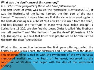 What was the significance of this ceremony?
Jesus Christ "the firstfruits of those who have fallen asleep"
This first sheaf of grain was called the "firstfruits" (Leviticus:23:10). It
was the firstfruits of the barley harvest, the first part of the grain
harvest. Thousands of years later, we find the same term used again in
the Bible-describing Jesus Christ! "But now Christ is risen from the dead,
and has become the firstfruits of those who have fallen asleep" (1
Corinthians 15:20,). We also find that Jesus Christ is called "the firstborn
over all creation" and "the firstborn from the dead" (Colossians 1:15-
18). The apostle Paul said that Christ was prophesied to be "the first to
rise from the dead" (Acts:26:23).
What is the connection between the first grain offering, called the
firstfruits, and Jesus Christ, the firstfruits and firstborn from the dead?
This understanding is tied in with the symbolism of the two harvests
mentioned earlier and the Feast of Pentecost, observed at the
conclusion of 50 days that began with the day of the wave-sheaf
offering.   
 