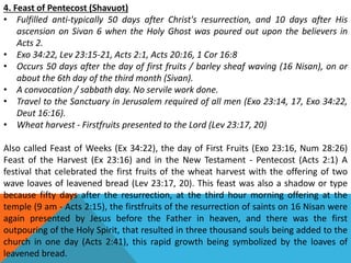 4. Feast of Pentecost (Shavuot)
• Fulfilled anti-typically 50 days after Christ's resurrection, and 10 days after His
ascension on Sivan 6 when the Holy Ghost was poured out upon the believers in
Acts 2.
• Exo 34:22, Lev 23:15-21, Acts 2:1, Acts 20:16, 1 Cor 16:8
• Occurs 50 days after the day of first fruits / barley sheaf waving (16 Nisan), on or
about the 6th day of the third month (Sivan).
• A convocation / sabbath day. No servile work done.
• Travel to the Sanctuary in Jerusalem required of all men (Exo 23:14, 17, Exo 34:22,
Deut 16:16).
• Wheat harvest - Firstfruits presented to the Lord (Lev 23:17, 20)
Also called Feast of Weeks (Ex 34:22), the day of First Fruits (Exo 23:16, Num 28:26)
Feast of the Harvest (Ex 23:16) and in the New Testament - Pentecost (Acts 2:1) A
festival that celebrated the first fruits of the wheat harvest with the offering of two
wave loaves of leavened bread (Lev 23:17, 20). This feast was also a shadow or type
because fifty days after the resurrection, at the third hour morning offering at the
temple (9 am - Acts 2:15), the firstfruits of the resurrection of saints on 16 Nisan were
again presented by Jesus before the Father in heaven, and there was the first
outpouring of the Holy Spirit, that resulted in three thousand souls being added to the
church in one day (Acts 2:41), this rapid growth being symbolized by the loaves of
leavened bread.
 