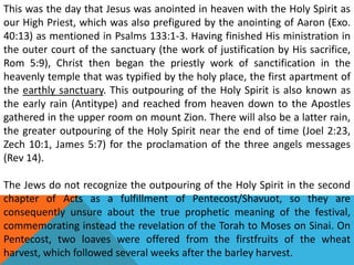 This was the day that Jesus was anointed in heaven with the Holy Spirit as
our High Priest, which was also prefigured by the anointing of Aaron (Exo.
40:13) as mentioned in Psalms 133:1-3. Having finished His ministration in
the outer court of the sanctuary (the work of justification by His sacrifice,
Rom 5:9), Christ then began the priestly work of sanctification in the
heavenly temple that was typified by the holy place, the first apartment of
the earthly sanctuary. This outpouring of the Holy Spirit is also known as
the early rain (Antitype) and reached from heaven down to the Apostles
gathered in the upper room on mount Zion. There will also be a latter rain,
the greater outpouring of the Holy Spirit near the end of time (Joel 2:23,
Zech 10:1, James 5:7) for the proclamation of the three angels messages
(Rev 14).
The Jews do not recognize the outpouring of the Holy Spirit in the second
chapter of Acts as a fulfillment of Pentecost/Shavuot, so they are
consequently unsure about the true prophetic meaning of the festival,
commemorating instead the revelation of the Torah to Moses on Sinai. On
Pentecost, two loaves were offered from the firstfruits of the wheat
harvest, which followed several weeks after the barley harvest.
 