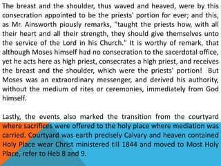 The breast and the shoulder, thus waved and heaved, were by this
consecration appointed to be the priests' portion for ever; and this,
as Mr. Ainsworth piously remarks, "taught the priests how, with all
their heart and all their strength, they should give themselves unto
the service of the Lord in his Church." It is worthy of remark, that
although Moses himself had no consecration to the sacerdotal office,
yet he acts here as high priest, consecrates a high priest, and receives
the breast and the shoulder, which were the priests' portion! But
Moses was an extraordinary messenger, and derived his authority,
without the medium of rites or ceremonies, immediately from God
himself.
Lastly, the events also marked the transition from the courtyard
where sacrifices were offered to the holy place where mediation was
carried. Courtyard was earth precisely Calvary and heaven contained
Holy Place wear Christ ministered till 1844 and moved to Most Holy
Place, refer to Heb 8 and 9.
 