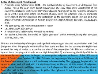 6. Day of Atonement (Yom Kippur)
• Presently being fulfilled since 1844----the Antitypical Day of Atonement, or Antitypical Yom
Kippur. This is the year when Christ moved from the Holy Place (First Apartment) of the
Heavenly Sanctuary, to the Most Holy Place (Second Apartment) of the Heavenly Sanctuary,
as He went in and came before the Ancient of Days, when the judgment was set, and books
were opened and the cleansing and restoration of the sanctuary began--the last and final
phase of Christ's ministration in heaven before the Second Advent. See Dan. 7:9,10,13,14;
8:14.
• The 10th day of the 7th month (Ethanim / Tishri)
• Lev 23:27, Num 29:7, Lev 16
• A convocation / sabbath day. No work to be done.
• Not called a feast day, but a day to "afflict your soul" which involved fasting that day (Joel
1:14-15, Acts 27:9).
This was the holiest day of the year and signified a cleansing of sins and reconciliation with God
(Judgment day). The people were to afflict their souls and fast. On this day only the High Priest
entered the Holy of Holies to atone for the sins of the people (Lev 16). This was a shadow or
type of Jesus carrying out his role as our High Priest (Heb 9) and entering the Holy of Holies in
the heavenly sanctuary when he began the investigative judgment at the end of the 2300 days /
years of Dan 8:14 on October 22, 1844. This was the beginning of the antitype or fulfillment of
the Day of Atonement, which is still underway in heaven today. This judgment begins with the
righteous dead and will end with the righteous living. At the end of this period of judgment,
probation for humanity will have closed, and the 7 plagues of God will then fall on the wicked.
Soon after will be the second coming, to gather the righteous to join the kingdom of God in
heaven for 1000 years.
 