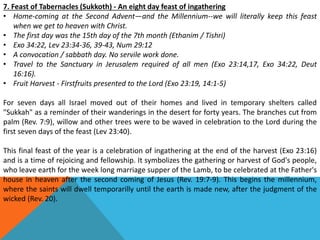 7. Feast of Tabernacles (Sukkoth) - An eight day feast of ingathering
• Home-coming at the Second Advent—and the Millennium--we will literally keep this feast
when we get to heaven with Christ.
• The first day was the 15th day of the 7th month (Ethanim / Tishri)
• Exo 34:22, Lev 23:34-36, 39-43, Num 29:12
• A convocation / sabbath day. No servile work done.
• Travel to the Sanctuary in Jerusalem required of all men (Exo 23:14,17, Exo 34:22, Deut
16:16).
• Fruit Harvest - Firstfruits presented to the Lord (Exo 23:19, 14:1-5)
For seven days all Israel moved out of their homes and lived in temporary shelters called
"Sukkah" as a reminder of their wanderings in the desert for forty years. The branches cut from
palm (Rev. 7:9), willow and other trees were to be waved in celebration to the Lord during the
first seven days of the feast (Lev 23:40).
This final feast of the year is a celebration of ingathering at the end of the harvest (Exo 23:16)
and is a time of rejoicing and fellowship. It symbolizes the gathering or harvest of God's people,
who leave earth for the week long marriage supper of the Lamb, to be celebrated at the Father's
house in heaven after the second coming of Jesus (Rev. 19:7-9). This begins the millennium,
where the saints will dwell temporarilly until the earth is made new, after the judgment of the
wicked (Rev. 20).
 
