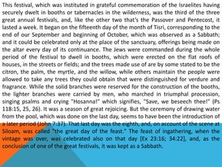 This festival, which was instituted in grateful commemoration of the Israelites having
securely dwelt in booths or tabernacles in the wilderness, was the third of the three
great annual festivals, and, like the other two that’s the Passover and Pentecost, it
lasted a week. It began on the fifteenth day of the month of Tisri, corresponding to the
end of our September and beginning of October, which was observed as a Sabbath;
and it could be celebrated only at the place of the sanctuary, offerings being made on
the altar every day of its continuance. The Jews were commanded during the whole
period of the festival to dwell in booths, which were erected on the flat roofs of
houses, in the streets or fields; and the trees made use of are by some stated to be the
citron, the palm, the myrtle, and the willow, while others maintain the people were
allowed to take any trees they could obtain that were distinguished for verdure and
fragrance. While the solid branches were reserved for the construction of the booths,
the lighter branches were carried by men, who marched in triumphal procession,
singing psalms and crying "Hosanna!" which signifies, "Save, we beseech thee!" (Ps
118:15, 25, 26). It was a season of great rejoicing. But the ceremony of drawing water
from the pool, which was done on the last day, seems to have been the introduction of
a later period (John 7:37). That last day was the eighth, and, on account of the scene at
Siloam, was called "the great day of the feast." The feast of ingathering, when the
vintage was over, was celebrated also on that day [Ex 23:16; 34:22], and, as the
conclusion of one of the great festivals, it was kept as a Sabbath.
 