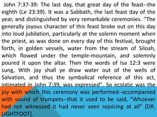 John 7:37-39: The last day, that great day of the feast--the
eighth (Le 23:39). It was a Sabbath, the last feast day of the
year, and distinguished by very remarkable ceremonies. "The
generally joyous character of this feast broke out on this day
into loud jubilation, particularly at the solemn moment when
the priest, as was done on every day of this festival, brought
forth, in golden vessels, water from the stream of Siloah,
which flowed under the temple-mountain, and solemnly
poured it upon the altar. Then the words of Isa 12:3 were
sung, With joy shall ye draw water out of the wells of
Salvation, and thus the symbolical reference of this act,
intimated in John 7:39, was expressed". So ecstatic was the
joy with which this ceremony was performed--accompanied
with sound of trumpets--that it used to be said, "Whoever
had not witnessed it had never seen rejoicing at all" [DR.
LIGHTFOOT].
 