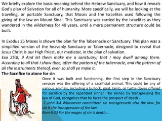 We briefly explore the basic meaning behind the Hebrew Sanctuary, and how it reveals
God's plan of Salvation for all of humanity. More specifically, we will be looking at the
traveling, or portable Sanctuary, that Moses and the Israelites used following the
giving of the law on Mount Sinai. This Sanctuary was carried by the Israelites as they
wandered in the wilderness for 40 years, until a more permanent structure could be
built.
In Exodus 25 Moses is shown the plan for the Tabernacle or Sanctuary. This plan was a
simplified version of the heavenly Sanctuary or Tabernacle, designed to reveal that
Jesus Christ is our High Priest, our mediator, in the plan of salvation.
Exo 25:8, 9 And let them make me a sanctuary; that I may dwell among them.
According to all that I show thee, after the pattern of the tabernacle, and the pattern of
all the instruments thereof, even so shall ye make it.
The Sacrifice to atone for sin
Once it was built and functioning, the first step in the Sanctuary
services was the offering of a sacrificial animal. This could be any of
various animals, including a bullock, goat, lamb, or turtle doves offered
for sacrifice by the repentant sinner. The sinner, by transgressing the
law of God, recognizes that he faces the prospect of death -
1 John 3:4 Whosoever committeth sin transgresseth also the law: for
sin is the transgression of the law.
Rom 6:23 For the wages of sin is death;...
 
