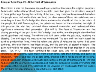 Desire of Ages Chap. 49 - At the Feast of Tabernacles
Three times a year the Jews were required to assemble at Jerusalem for religious purposes.
Enshrouded in the pillar of cloud, Israel's invisible Leader had given the directions in regard
to these gatherings. During the captivity of the Jews, they could not be observed; but when
the people were restored to their own land, the observance of these memorials was once
more begun. It was God's design that these anniversaries should call Him to the minds of
the people. But with few exceptions, the priests and leaders of the nation had lost sight of
this purpose. He who had ordained these national assemblies and understood their
significance witnessed their perversion. {DA 447.1} The Feast of Tabernacles was the
closing gathering of the year. It was God's design that at this time the people should reflect
on His goodness and mercy. The whole land had been under His guidance, receiving His
blessing. Day and night His watchcare had continued. The sun and rain had caused the
earth to produce her fruits. From the valleys and plains of Palestine the harvest had been
gathered. The olive berries had been picked, and the precious oil stored in bottles. The
palm had yielded her store. The purple clusters of the vine had been trodden in the wine
press. {DA 447.2} The feast continued for seven days, and for its celebration the
inhabitants of Palestine, with many from other lands, left their homes, and came to
Jerusalem. From far and near the people came, bringing in their hands a token of rejoicing.
Old and young, rich and poor, all brought some gift as a tribute of thanksgiving to Him who
had crowned the year with His goodness, and made His paths drop fatness. Everything that
could please the eye, and give expression to the universal joy, was brought from the woods;
the city bore the appearance of a beautiful forest. {DA 448.1}
 