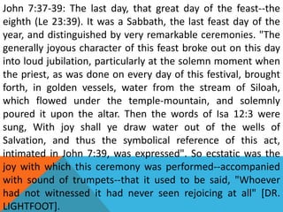 John 7:37-39: The last day, that great day of the feast--the
eighth (Le 23:39). It was a Sabbath, the last feast day of the
year, and distinguished by very remarkable ceremonies. "The
generally joyous character of this feast broke out on this day
into loud jubilation, particularly at the solemn moment when
the priest, as was done on every day of this festival, brought
forth, in golden vessels, water from the stream of Siloah,
which flowed under the temple-mountain, and solemnly
poured it upon the altar. Then the words of Isa 12:3 were
sung, With joy shall ye draw water out of the wells of
Salvation, and thus the symbolical reference of this act,
intimated in John 7:39, was expressed". So ecstatic was the
joy with which this ceremony was performed--accompanied
with sound of trumpets--that it used to be said, "Whoever
had not witnessed it had never seen rejoicing at all" [DR.
LIGHTFOOT].
 