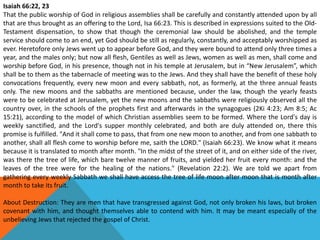 Isaiah 66:22, 23
That the public worship of God in religious assemblies shall be carefully and constantly attended upon by all
that are thus brought as an offering to the Lord, Isa 66:23. This is described in expressions suited to the Old-
Testament dispensation, to show that though the ceremonial law should be abolished, and the temple
service should come to an end, yet God should be still as regularly, constantly, and acceptably worshipped as
ever. Heretofore only Jews went up to appear before God, and they were bound to attend only three times a
year, and the males only; but now all flesh, Gentiles as well as Jews, women as well as men, shall come and
worship before God, in his presence, though not in his temple at Jerusalem, but in “New Jerusalem”, which
shall be to them as the tabernacle of meeting was to the Jews. And they shall have the benefit of these holy
convocations frequently, every new moon and every sabbath, not, as formerly, at the three annual feasts
only. The new moons and the sabbaths are mentioned because, under the law, though the yearly feasts
were to be celebrated at Jerusalem, yet the new moons and the sabbaths were religiously observed all the
country over, in the schools of the prophets first and afterwards in the synagogues (2Ki 4:23; Am 8:5; Ac
15:21), according to the model of which Christian assemblies seem to be formed. Where the Lord's day is
weekly sanctified, and the Lord's supper monthly celebrated, and both are duly attended on, there this
promise is fulfilled. "And it shall come to pass, that from one new moon to another, and from one sabbath to
another, shall all flesh come to worship before me, saith the LORD." (Isaiah 66:23). We know what it means
because it is translated to month after month. "In the midst of the street of it, and on either side of the river,
was there the tree of life, which bare twelve manner of fruits, and yielded her fruit every month: and the
leaves of the tree were for the healing of the nations." (Revelation 22:2). We are told we apart from
gathering every weekly Sabbath we shall have access the tree of life moon after moon that is month after
month to take its fruit.
About Destruction: They are men that have transgressed against God, not only broken his laws, but broken
covenant with him, and thought themselves able to contend with him. It may be meant especially of the
unbelieving Jews that rejected the gospel of Christ.
 