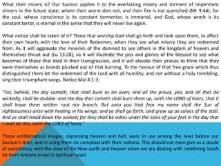 What their misery is? Our Saviour applies it to the everlasting misery and torment of impenitent
sinners in the future state, where their worm dies not, and their fire is not quenched (Mr 9:44); for
the soul, whose conscience is its constant tormentor, is immortal, and God, whose wrath is its
constant terror, is eternal in the sense that they will never live again.
What notice shall be taken of it? Those that worship God shall go forth and look upon them, to affect
their own hearts with the love of their Redeemer, when they see what misery they are redeemed
from. As it will aggravate the miseries of the damned to see others in the kingdom of heaven and
themselves thrust out (Lu 13:28), so it will illustrate the joys and glories of the blessed to see what
becomes of those that died in their transgression, and it will elevate their praises to think that they
were themselves as brands plucked out of that burning. To the honour of that free grace which thus
distinguished them let the redeemed of the Lord with all humility, and not without a holy trembling,
sing their triumphant songs. Notice Mal 4:1-3:
“For, behold, the day cometh, that shall burn as an oven; and all the proud, yea, and all that do
wickedly, shall be stubble: and the day that cometh shall burn them up, saith the LORD of hosts, that it
shall leave them neither root nor branch. But unto you that fear my name shall the Sun of
righteousness arise with healing in his wings; and ye shall go forth, and grow up as calves of the stall.
And ye shall tread down the wicked; for they shall be ashes under the soles of your feet in the day that
I shall do this, saith the LORD of hosts.”
These emblematical images, expressing heaven and hell, were in use among the Jews before our
Saviour's time; and in using them he complied with their notions. This should not even give us a doubt
of consistency with the view of the New earth and Heaven when we are dealing with redefining Isaiah
66 from Ancient Israel to Spiritual Israel
 
