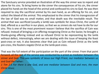 The Sanctuary service provided an illustration of the way the sinner was to repent and
atone for his sins. To bring home to the sinner the consequences of his sin, the sinner
placed his hands on the head of the animal and confessed his sins to God. He was then
required to slay the sacrificial animal by his own hand, as an offering for his sin, and
collect the blood of the animal. This emphasized to the sinner that his transgression of
the law of God was no small matter, and that death was the inevitable result. The
animal that was sacrificed (usually a lamb) was symbolic for Jesus Christ, the Lamb of
God, offered as a sacrifice in our place, so that we as sinners do not have to die for our
sins. This is one of the most prominent reason I believe that the sacrifice of Cain was
refused. Instead of bringing a sin offering recognizing Christ as the Savior, he brought a
thanks-giving offering instead and so refused Christ to be representing by the lamb
without defect, interestingly, when we are dealing with the issue of keeping the feast
post-cross or not, it also becomes clear that just as Cain refused Christ as the lamb
pre-cross, the feasters negate Christ as the lamb post-cross.
That was the full extent of the participation on the part of the sinner. From that point
forward, all the rest of the service was conducted by a priest as mediator between the
sinner and God. This was symbolic of Jesus our High Priest, our mediator between us
and God the Father:
1 Tim 2:5 For there is one God, and one mediator between God and men, the man
Christ Jesus;
 