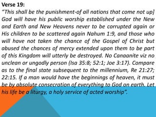 Verse 19:
“This shall be the punishment-of all nations that come not up]
God will have his public worship established under the New
and Earth and New Heavens never to be corrupted again or
His children to be scattered again Nahum 1:9, and those who
will have not taken the chance of the Gospel of Christ but
abused the chances of mercy extended upon them to be part
of this Kingdom will utterly be destroyed. No Canaanite viz no
unclean or ungodly person (Isa 35:8; 52:1; Joe 3:17). Compare
as to the final state subsequent to the millennium, Re 21:27;
22:15. If a man would have the beginnings of heaven, it must
be by absolute consecration of everything to God on earth. Let
his life be a liturgy, a holy service of acted worship”.
 