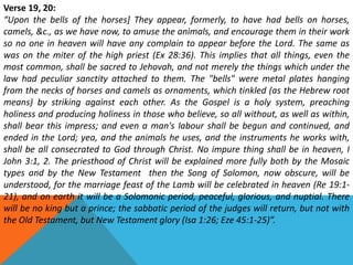 Verse 19, 20:
“Upon the bells of the horses] They appear, formerly, to have had bells on horses,
camels, &c., as we have now, to amuse the animals, and encourage them in their work
so no one in heaven will have any complain to appear before the Lord. The same as
was on the miter of the high priest (Ex 28:36). This implies that all things, even the
most common, shall be sacred to Jehovah, and not merely the things which under the
law had peculiar sanctity attached to them. The "bells" were metal plates hanging
from the necks of horses and camels as ornaments, which tinkled (as the Hebrew root
means) by striking against each other. As the Gospel is a holy system, preaching
holiness and producing holiness in those who believe, so all without, as well as within,
shall bear this impress; and even a man's labour shall be begun and continued, and
ended in the Lord; yea, and the animals he uses, and the instruments he works with,
shall be all consecrated to God through Christ. No impure thing shall be in heaven, I
John 3:1, 2. The priesthood of Christ will be explained more fully both by the Mosaic
types and by the New Testament then the Song of Solomon, now obscure, will be
understood, for the marriage feast of the Lamb will be celebrated in heaven (Re 19:1-
21), and on earth it will be a Solomonic period, peaceful, glorious, and nuptial. There
will be no king but a prince; the sabbatic period of the judges will return, but not with
the Old Testament, but New Testament glory (Isa 1:26; Eze 45:1-25)”.
 