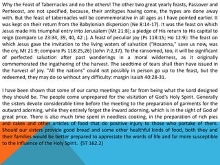 Why the Feast of Tabernacles and no the others! The other two great yearly feasts, Passover and
Pentecost, are not specified, because, their antitypes having come, the types are done away
with. But the feast of tabernacles will be commemorative in all ages as I have pointed earlier. It
was kept on their return from the Babylonian dispersion (Ne 8:14-17). It was the feast on which
Jesus made His triumphal entry into Jerusalem (Mt 21:8); a pledge of His return to His capital to
reign (compare Le 23:34, 39, 40, 42 ;). A feast of peculiar joy (Ps 118:15; Ho 12:9): The feast on
which Jesus gave the invitation to the living waters of salvation ("Hosanna," save us now, was
the cry, Mt 21:9; compare Ps 118:25,26) (John 7:2,37). To the ransomed, too, it will be significant
of perfected salvation after past wanderings in a moral wilderness, as it originally
commemorated the ingathering of the harvest. The seedtime of tears shall then have issued in
the harvest of joy. "All the nations" could not possibly in person go up to the feast, but the
redeemed, they may do so without any difficulty: margin Isaiah 40:28-31.
I have been shown that some of our camp meetings are far from being what the Lord designed
they should be. The people come unprepared for the visitation of God's Holy Spirit. Generally
the sisters devote considerable time before the meeting to the preparation of garments for the
outward adorning, while they entirely forget the inward adorning, which is in the sight of God of
great price. There is also much time spent in needless cooking, in the preparation of rich pies
and cakes and other articles of food that do positive injury to those who partake of them.
Should our sisters provide good bread and some other healthful kinds of food, both they and
their families would be better prepared to appreciate the words of life and far more susceptible
to the influence of the Holy Spirit. {5T 162.2}
 