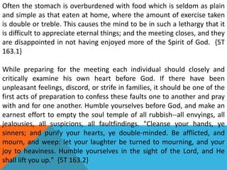 Often the stomach is overburdened with food which is seldom as plain
and simple as that eaten at home, where the amount of exercise taken
is double or treble. This causes the mind to be in such a lethargy that it
is difficult to appreciate eternal things; and the meeting closes, and they
are disappointed in not having enjoyed more of the Spirit of God. {5T
163.1}
While preparing for the meeting each individual should closely and
critically examine his own heart before God. If there have been
unpleasant feelings, discord, or strife in families, it should be one of the
first acts of preparation to confess these faults one to another and pray
with and for one another. Humble yourselves before God, and make an
earnest effort to empty the soul temple of all rubbish--all envyings, all
jealousies, all suspicions, all faultfindings. "Cleanse your hands, ye
sinners; and purify your hearts, ye double-minded. Be afflicted, and
mourn, and weep: let your laughter be turned to mourning, and your
joy to heaviness. Humble yourselves in the sight of the Lord, and He
shall lift you up." {5T 163.2}
 