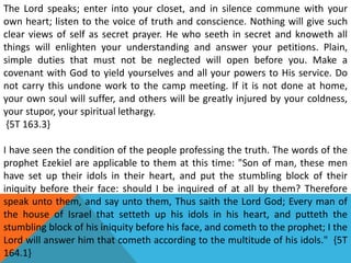 The Lord speaks; enter into your closet, and in silence commune with your
own heart; listen to the voice of truth and conscience. Nothing will give such
clear views of self as secret prayer. He who seeth in secret and knoweth all
things will enlighten your understanding and answer your petitions. Plain,
simple duties that must not be neglected will open before you. Make a
covenant with God to yield yourselves and all your powers to His service. Do
not carry this undone work to the camp meeting. If it is not done at home,
your own soul will suffer, and others will be greatly injured by your coldness,
your stupor, your spiritual lethargy.
{5T 163.3}
I have seen the condition of the people professing the truth. The words of the
prophet Ezekiel are applicable to them at this time: "Son of man, these men
have set up their idols in their heart, and put the stumbling block of their
iniquity before their face: should I be inquired of at all by them? Therefore
speak unto them, and say unto them, Thus saith the Lord God; Every man of
the house of Israel that setteth up his idols in his heart, and putteth the
stumbling block of his iniquity before his face, and cometh to the prophet; I the
Lord will answer him that cometh according to the multitude of his idols." {5T
164.1}
 