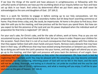 If we love the things of the world and have pleasure in unrighteousness or fellowship with the
unfruitful works of darkness we have put the stumbling block of our iniquity before our face and have
set up idols in our heart. And unless by determined effort we put them away we shall never be
acknowledged as the sons and daughters of God. {5T 164.2}
Here is a work for families to engage in before coming up to our holy convocations. Let the
preparation for eating and dressing be a secondary matter, but let deep heart searching commence at
home. Pray three times a day, and, like Jacob, be importunate. At home is the place to find Jesus; then
take Him with you to the meeting, and how precious will be the hours you spend there. But how can
you expect to feel the presence of the Lord and see His power displayed when the individual work of
preparation for that time is neglected? {5T 164.3}
For your soul's sake, for Christ's sake, and for the sake of others, work at home. Pray as you are not
accustomed to pray. Let the heart break before God. Set your house in order. Prepare your children for
the occasion. Teach them that it is not of so much consequence that they appear with fine clothes as
that they appear before God with clean hands and pure hearts. Remove every obstacle that may have
been in their way,--all differences that may have existed among themselves or between you and them.
By so doing you will invite the Lord's presence into your homes, and holy angels will attend you as you
go up to the meeting, and their light and presence will press back the darkness of evil angels. Even
unbelievers will feel the holy atmosphere as they enter the encampment. Oh, how much is lost by
neglecting this important work! You may be pleased with the preaching, you may become animated
and revived, but the converting, reforming power of God will not be felt in the heart, and the work
will not be so deep, thorough, and lasting as it should be. Let pride be crucified and the soul be clad
with the priceless robe of Christ's righteousness, and what a meeting will you enjoy. It will be to your
soul even as the gate of heaven. {5T 164.4}
 