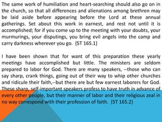 The same work of humiliation and heart-searching should also go on in
the church, so that all differences and alienations among brethren may
be laid aside before appearing before the Lord at these annual
gatherings. Set about this work in earnest, and rest not until it is
accomplished; for if you come up to the meeting with your doubts, your
murmurings, your disputings, you bring evil angels into the camp and
carry darkness wherever you go. {5T 165.1}
I have been shown that for want of this preparation these yearly
meetings have accomplished but little. The ministers are seldom
prepared to labor for God. There are many speakers, --those who can
say sharp, crank things, going out of their way to whip other churches
and ridicule their faith,--but there are but few earnest laborers for God.
These sharp, self-important speakers profess to have truth in advance of
every other people, but their manner of labor and their religious zeal in
no way correspond with their profession of faith. {5T 165.2}
 