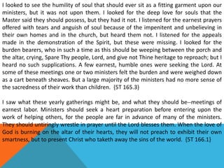 I looked to see the humility of soul that should ever sit as a fitting garment upon our
ministers, but it was not upon them. I looked for the deep love for souls that the
Master said they should possess, but they had it not. I listened for the earnest prayers
offered with tears and anguish of soul because of the impenitent and unbelieving in
their own homes and in the church, but heard them not. I listened for the appeals
made in the demonstration of the Spirit, but these were missing. I looked for the
burden bearers, who in such a time as this should be weeping between the porch and
the altar, crying, Spare Thy people, Lord, and give not Thine heritage to reproach; but I
heard no such supplications. A few earnest, humble ones were seeking the Lord. At
some of these meetings one or two ministers felt the burden and were weighed down
as a cart beneath sheaves. But a large majority of the ministers had no more sense of
the sacredness of their work than children. {5T 165.3}
I saw what these yearly gatherings might be, and what they should be--meetings of
earnest labor. Ministers should seek a heart preparation before entering upon the
work of helping others, for the people are far in advance of many of the ministers.
They should untiringly wrestle in prayer until the Lord blesses them. When the love of
God is burning on the altar of their hearts, they will not preach to exhibit their own
smartness, but to present Christ who taketh away the sins of the world. {5T 166.1}
 
