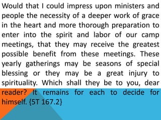 Would that I could impress upon ministers and
people the necessity of a deeper work of grace
in the heart and more thorough preparation to
enter into the spirit and labor of our camp
meetings, that they may receive the greatest
possible benefit from these meetings. These
yearly gatherings may be seasons of special
blessing or they may be a great injury to
spirituality. Which shall they be to you, dear
reader? It remains for each to decide for
himself. {5T 167.2}
 