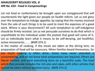 MANUSCRIPT RELEASES VOL. 8
MR No. 633 - Food in Campmeetings
Let not food or confectionery be brought upon our campground that will
counterwork the light given our people on health reform. Let us not gloss
over the temptation to indulge appetite, by saying that the money received
from the sale of such things is to be used to meet the expenses of a good
work. Where is your discernment? All such temptation to self-indulgence
should be firmly resisted. Let us not persuade ourselves to do that which is
unprofitable to the individual under the pretext that good will come of it.
Let us individually learn what it means to be self-denying, yet healthful,
active missionaries. . . . {8MR 374.1}
In the matter of cooking, if the meals are taken at the dining tent, no
preparation of food will be necessary. When families board themselves, far
too much cooking is often done. Some have never attended a
campmeeting, and do not know what preparations are required. Others are
liberal minded, and want everything done on a bountiful scale. The food
which they provide includes the rich pies and cakes, with other articles that
cannot be eaten without positive injury. {8MR 374.2}
 