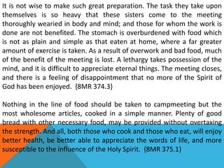 It is not wise to make such great preparation. The task they take upon
themselves is so heavy that these sisters come to the meeting
thoroughly wearied in body and mind; and those for whom the work is
done are not benefited. The stomach is overburdened with food which
is not as plain and simple as that eaten at home, where a far greater
amount of exercise is taken. As a result of overwork and bad food, much
of the benefit of the meeting is lost. A lethargy takes possession of the
mind, and it is difficult to appreciate eternal things. The meeting closes,
and there is a feeling of disappointment that no more of the Spirit of
God has been enjoyed. {8MR 374.3}
Nothing in the line of food should be taken to campmeeting but the
most wholesome articles, cooked in a simple manner. Plenty of good
bread with other necessary food, may be provided without overtaxing
the strength. And all, both those who cook and those who eat, will enjoy
better health, be better able to appreciate the words of life, and more
susceptible to the influence of the Holy Spirit. {8MR 375.1}
 